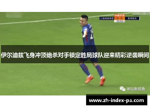 伊尔迪兹飞身冲顶绝杀对手锁定胜局球队迎来精彩逆袭瞬间