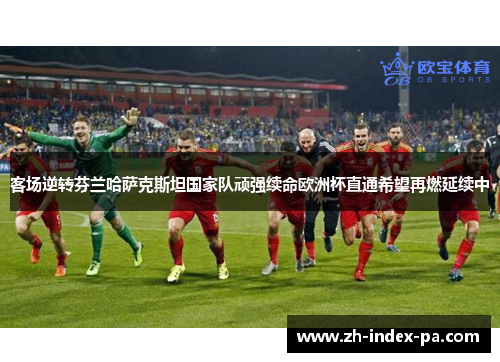 客场逆转芬兰哈萨克斯坦国家队顽强续命欧洲杯直通希望再燃延续中