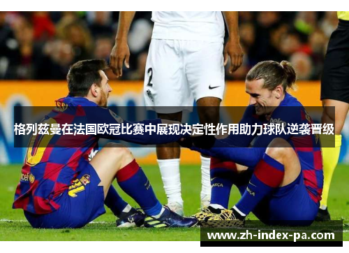 格列兹曼在法国欧冠比赛中展现决定性作用助力球队逆袭晋级