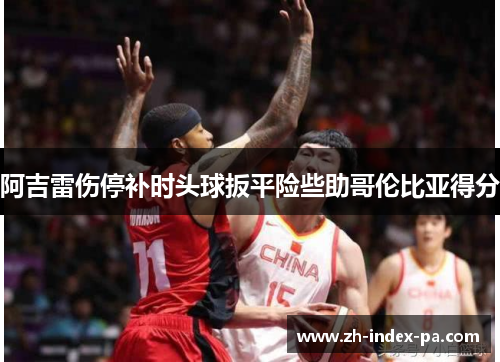 阿吉雷伤停补时头球扳平险些助哥伦比亚得分 阿吉雷伤停补时头球扳平险些助哥伦比亚得分