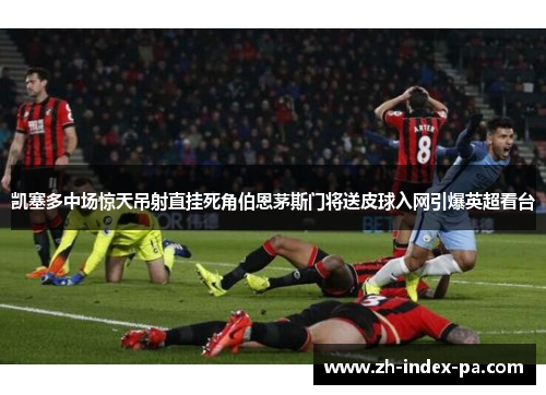 凯塞多中场惊天吊射直挂死角伯恩茅斯门将送皮球入网引爆英超看台 凯塞多中场惊天吊射直挂死角伯恩茅斯门将送皮球入网引爆英超看台