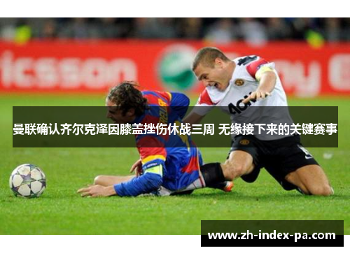 曼联确认齐尔克泽因膝盖挫伤休战三周 无缘接下来的关键赛事