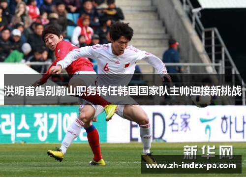 洪明甫告别蔚山职务转任韩国国家队主帅迎接新挑战