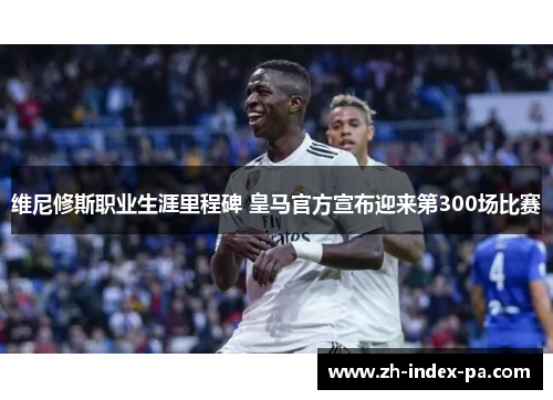 维尼修斯职业生涯里程碑 皇马官方宣布迎来第300场比赛 维尼修斯职业生涯里程碑 皇马官方宣布迎来第300场比赛
