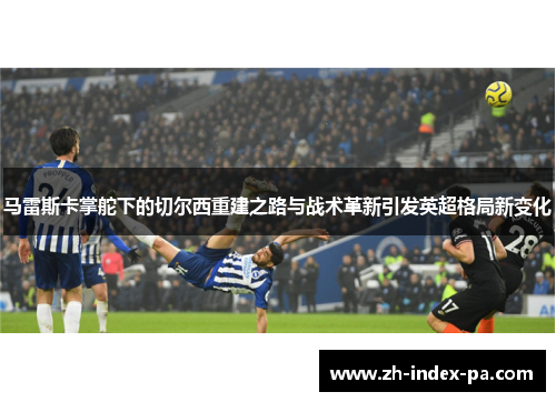 马雷斯卡掌舵下的切尔西重建之路与战术革新引发英超格局新变化 马雷斯卡掌舵下的切尔西重建之路与战术革新引发英超格局新变化