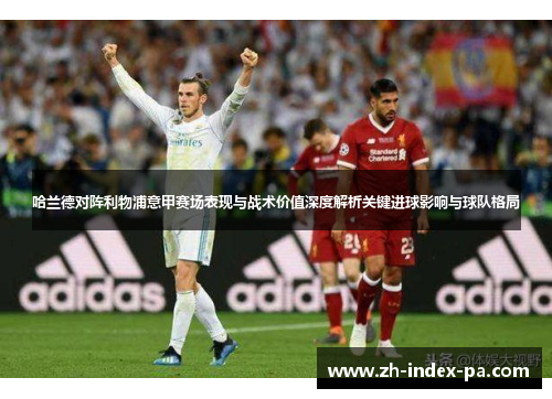 哈兰德对阵利物浦意甲赛场表现与战术价值深度解析关键进球影响与球队格局 哈兰德对阵利物浦意甲赛场表现与战术价值深度解析关键进球影响与球队格局
