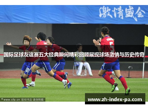 国际足球友谊赛五大经典瞬间精彩回顾展现球场激情与历史传奇