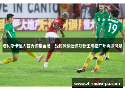 塔利斯卡恒大首秀惊艳全场一战封神球迷惊呼新王降临广州再掀风暴